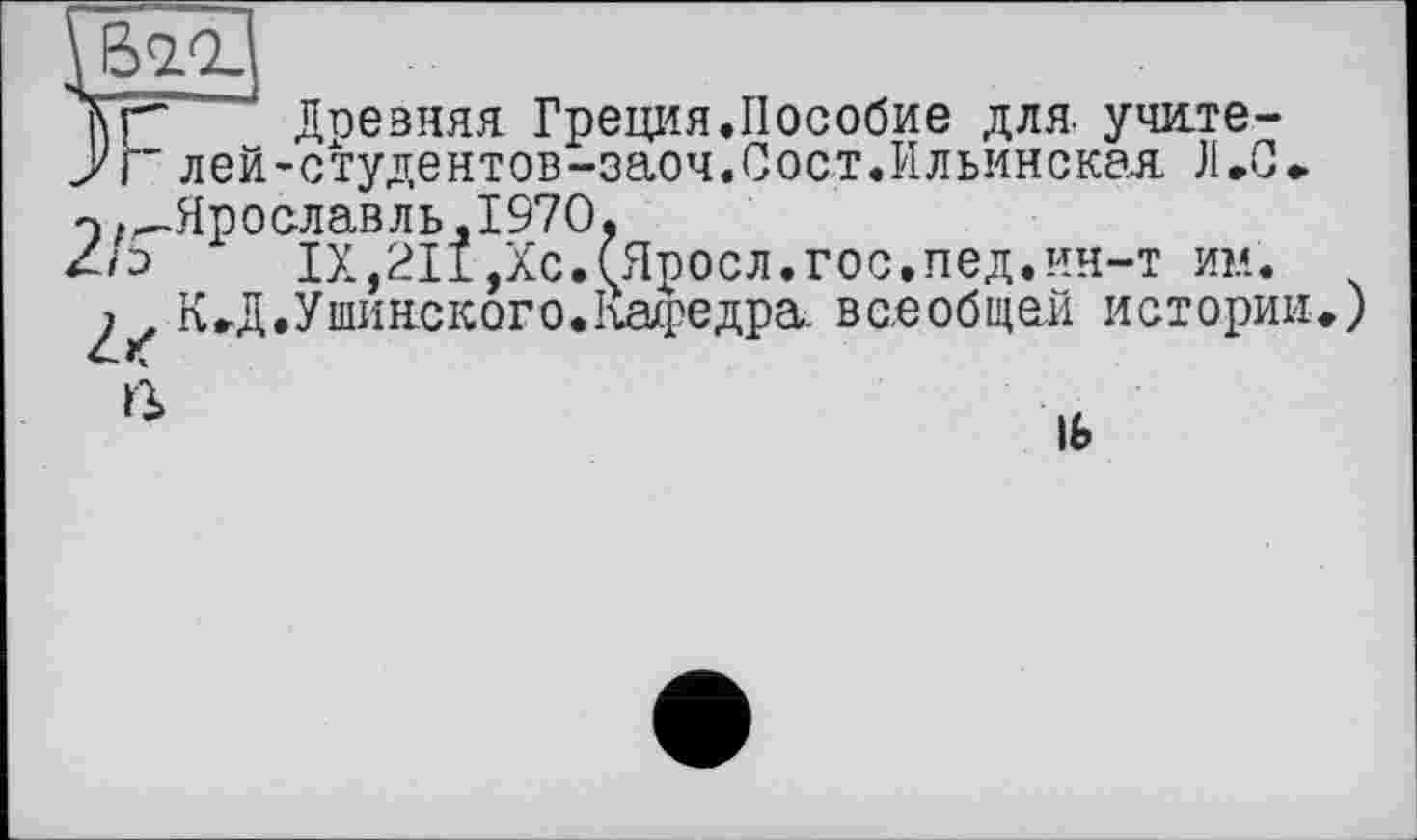 ﻿
Тс Доевняя Греция.Пособие для. учлте-уг лей-студентов-заоч.Сост.Ильинская Л.С.
э .—Ярославль,1970,
1Х,211,Хс.(Яросл.гос.пед.ин-т ин.
2^ КД.Ушинского.Кафедра, всеобщей истории.)
ß
lb